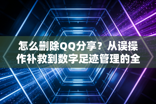 怎么删除QQ分享？从误操作补救到数字足迹管理的全指南