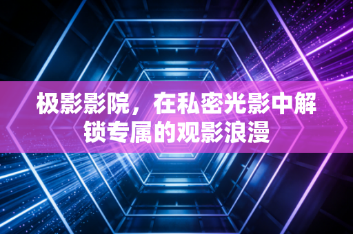 极影影院，在私密光影中解锁专属的观影浪漫