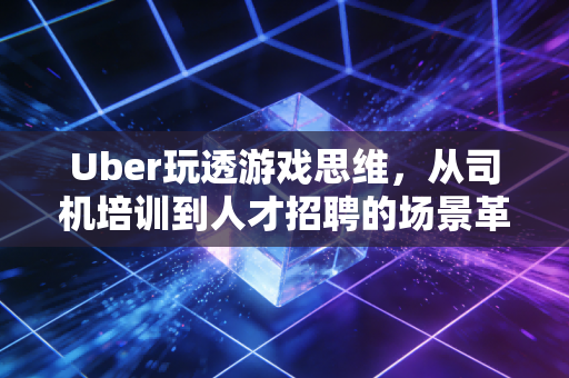 Uber玩透游戏思维，从司机培训到人才招聘的场景革命