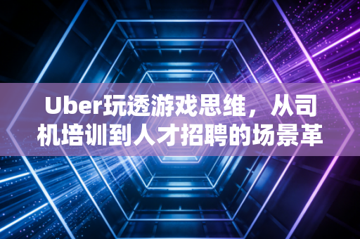 Uber玩透游戏思维，从司机培训到人才招聘的场景革命