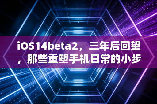 iOS14beta2，三年后回望，那些重塑手机日常的小步革新