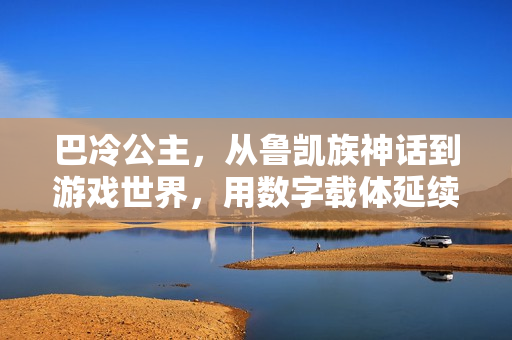 巴冷公主，从鲁凯族神话到游戏世界，用数字载体延续千年浪漫