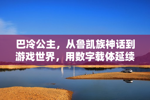 巴冷公主，从鲁凯族神话到游戏世界，用数字载体延续千年浪漫