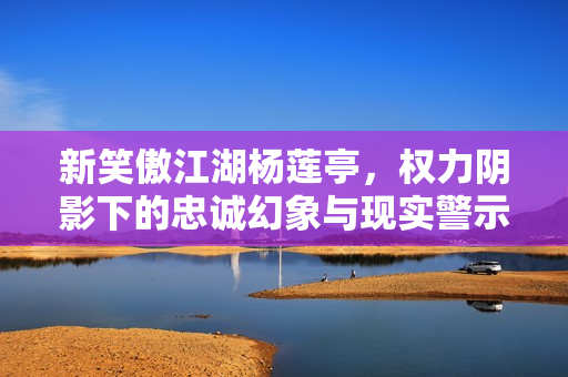 新笑傲江湖杨莲亭，权力阴影下的忠诚幻象与现实警示
