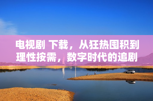 电视剧 下载，从狂热囤积到理性按需，数字时代的追剧进化史