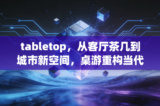 tabletop，从客厅茶几到城市新空间，桌游重构当代人的社交与思维场域