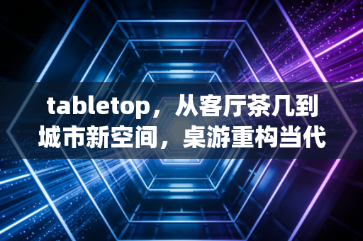 tabletop，从客厅茶几到城市新空间，桌游重构当代人的社交与思维场域
