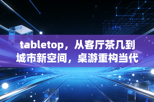 tabletop，从客厅茶几到城市新空间，桌游重构当代人的社交与思维场域