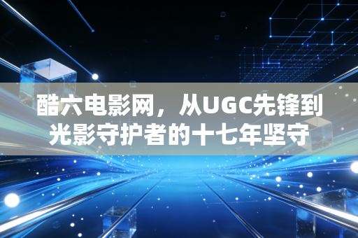 酷六电影网，从UGC先锋到光影守护者的十七年坚守