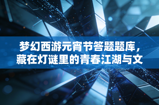 梦幻西游元宵节答题题库，藏在灯谜里的青春江湖与文化温度