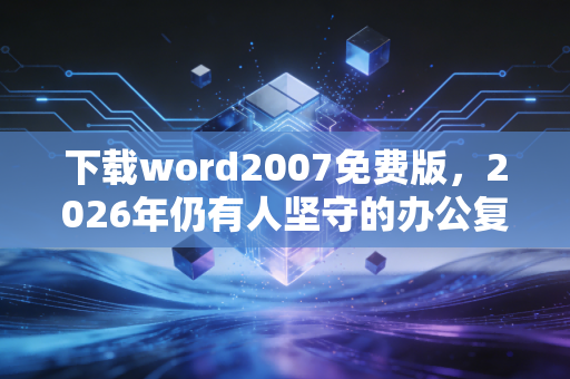 下载word2007免费版，2026年仍有人坚守的办公复古风背后