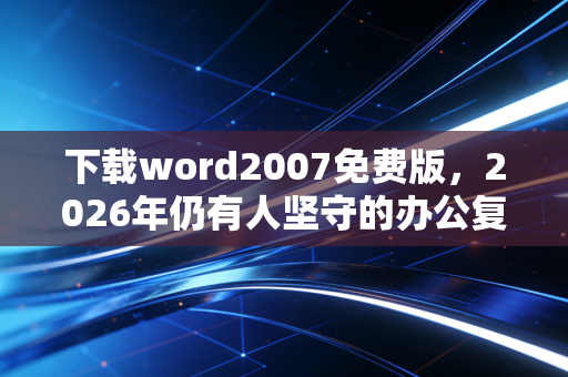 下载word2007免费版，2026年仍有人坚守的办公复古风背后