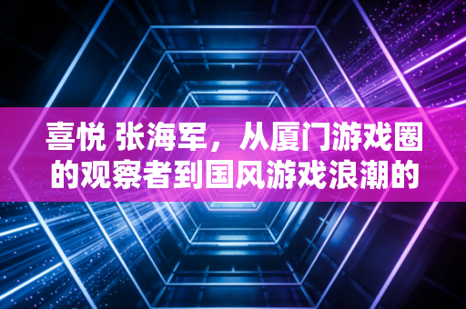 喜悦 张海军，从厦门游戏圈的观察者到国风游戏浪潮的记录者