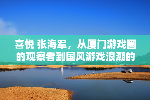 喜悦 张海军，从厦门游戏圈的观察者到国风游戏浪潮的记录者