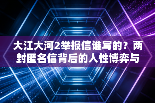 大江大河2举报信谁写的？两封匿名信背后的人性博弈与职场启示