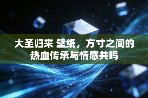 大圣归来 壁纸，方寸之间的热血传承与情感共鸣