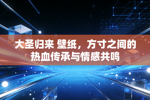 大圣归来 壁纸，方寸之间的热血传承与情感共鸣