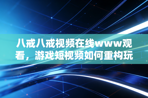 八戒八戒视频在线www观看，游戏短视频如何重构玩家的快乐生态