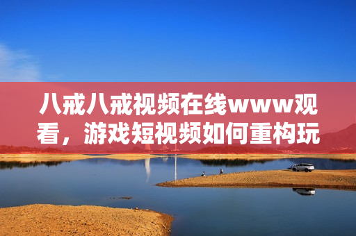 八戒八戒视频在线www观看，游戏短视频如何重构玩家的快乐生态