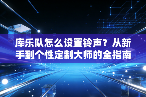 库乐队怎么设置铃声？从新手到个性定制大师的全指南