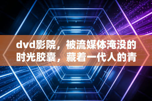 dvd影院，被流媒体淹没的时光胶囊，藏着一代人的青春与仪式感