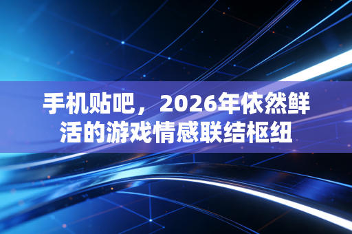手机贴吧，2026年依然鲜活的游戏情感联结枢纽