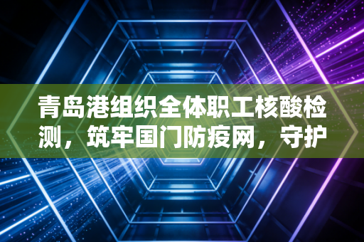 青岛港组织全体职工核酸检测，筑牢国门防疫网，守护春节万家灯火