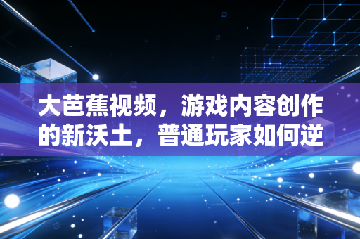 大芭蕉视频，游戏内容创作的新沃土，普通玩家如何逆袭成行业KOL