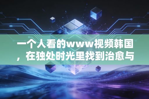 一个人看的www视频韩国，在独处时光里找到治愈与共鸣