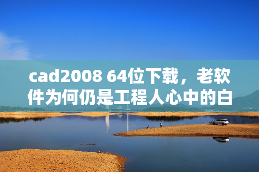 cad2008 64位下载，老软件为何仍是工程人心中的白月光？