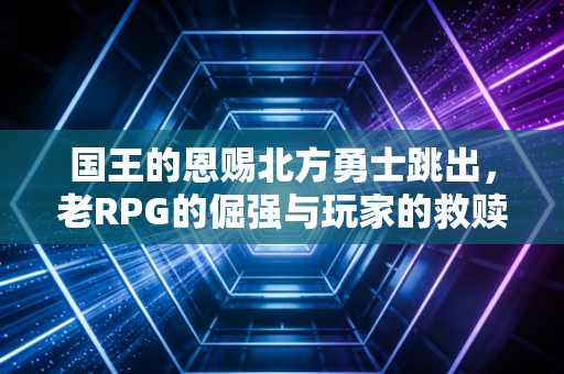 国王的恩赐北方勇士跳出，老RPG的倔强与玩家的救赎之路