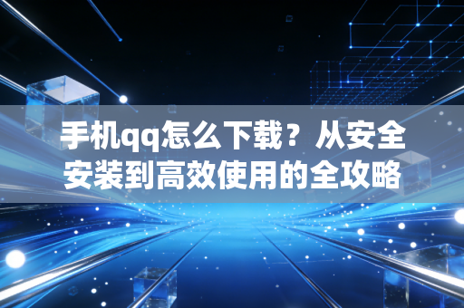 手机qq怎么下载？从安全安装到高效使用的全攻略
