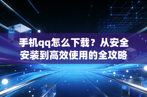 手机qq怎么下载？从安全安装到高效使用的全攻略