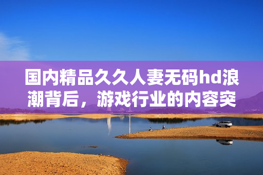 国内精品久久人妻无码hd浪潮背后，游戏行业的内容突围与现实困境