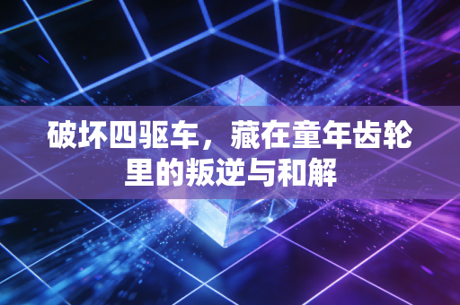 破坏四驱车，藏在童年齿轮里的叛逆与和解