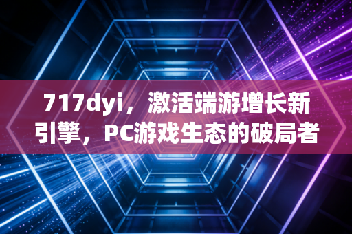 717dyi，激活端游增长新引擎，PC游戏生态的破局者