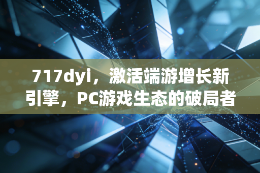 717dyi，激活端游增长新引擎，PC游戏生态的破局者