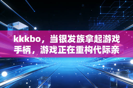 kkkbo，当银发族拿起游戏手柄，游戏正在重构代际亲情的新场景