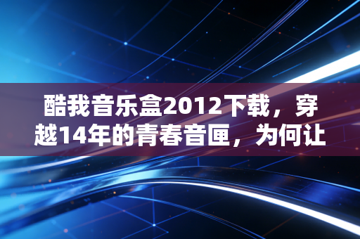 酷我音乐盒2012下载，穿越14年的青春音匣，为何让我们在2026年仍频频回望？