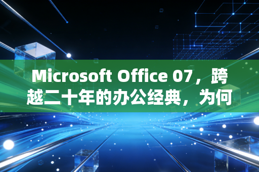 Microsoft Office 07，跨越二十年的办公经典，为何至今仍是刚需？
