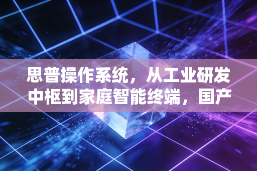 思普操作系统，从工业研发中枢到家庭智能终端，国产系统的双向破局