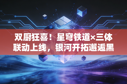 双厨狂喜！星穹铁道×三体联动上线，银河开拓邂逅黑暗森林