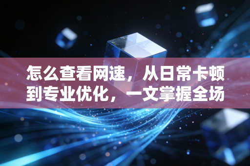 怎么查看网速，从日常卡顿到专业优化，一文掌握全场景测速技巧