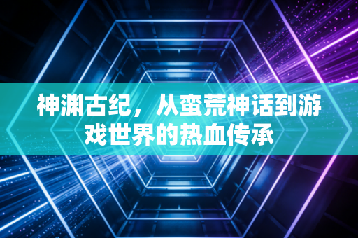 神渊古纪，从蛮荒神话到游戏世界的热血传承