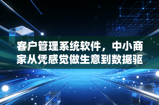 客户管理系统软件，中小商家从凭感觉做生意到数据驱动增长的蜕变