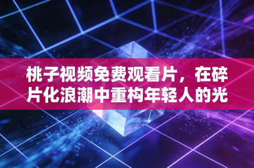 桃子视频免费观看片，在碎片化浪潮中重构年轻人的光影日常