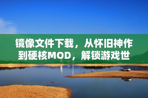 镜像文件下载，从怀旧神作到硬核MOD，解锁游戏世界的隐秘通道