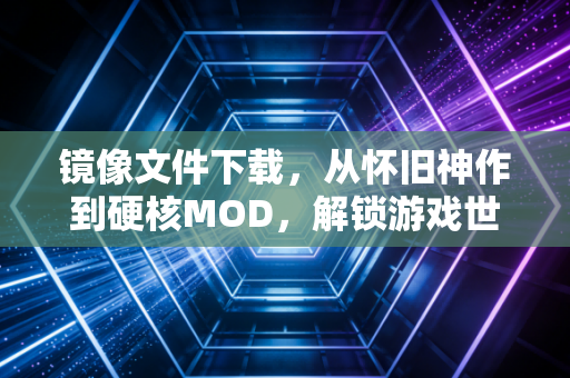 镜像文件下载，从怀旧神作到硬核MOD，解锁游戏世界的隐秘通道
