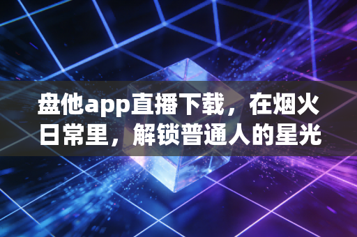 盘他app直播下载，在烟火日常里，解锁普通人的星光舞台