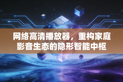 网络高清播放器，重构家庭影音生态的隐形智能中枢